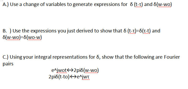 A.) Use a change of variables to generate expressions for 6 (t-t) and 6(w-wo)
B. ) Use the expressions you just derived to show that & (t-t)=6(t-t) and
S(w-wo)=6(wo-w)
C.) Using your integral representations for 6, show that the following are Fourier
pairs
e^jwot<>2pi8(w-wo)
2pi6(t-to)<>e^jwT
