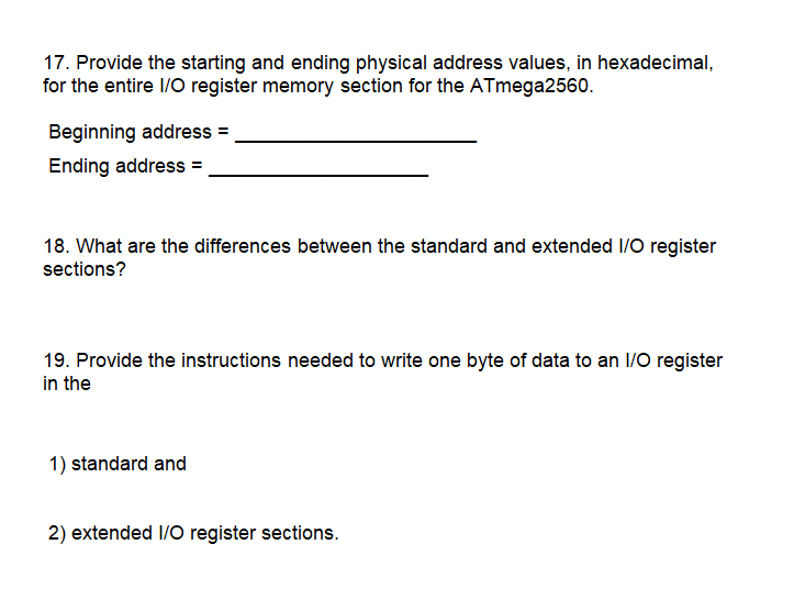 17. Provide the starting and ending physical address values, in hexadecimal,
for the entire 1/O register memory section for the ATmega2560.
Beginning address =
Ending address =
18. What are the differences between the standard and extended I/O register
sections?
19. Provide the instructions needed to write one byte of data to an 1/O register
in the
1) standard and
2) extended I/O register sections.
