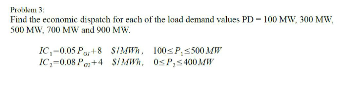 Problem 3:
Find the economic dispatch for each of the load demand values PD = 100 MW, 300 MW,
500 MW, 700 MW and 900 MW.
IC,=0.05 Pa+8 $IMWH, 100<P,<500 MW
IC,=0.08 Po2+4 $/MWh, 0<P,5400 MW
