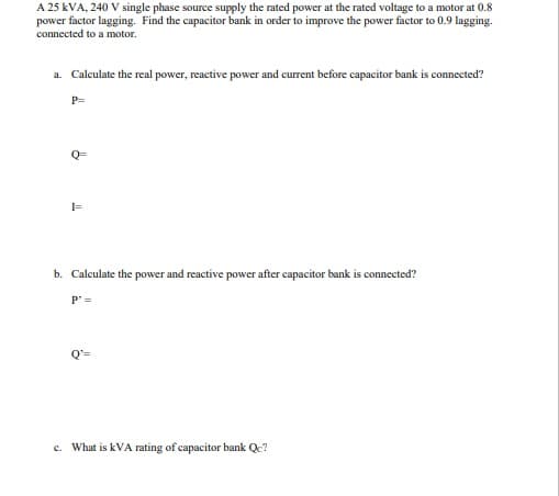 A 25 kVA, 240 V single phase source supply the rated power at the rated voltage to a motor at 0.8
power factor lagging. Find the capacitor bank in order to improve the power factor to 0.9 lagging.
connected to a motor.
a. Calculate the real power, reactive power and current before capacitor bank is connected?
P=
Q=
b. Calculate the power and reactive power after capacitor bank is connected?
P =
c. What is kVA rating of capacitor bank Qc?
