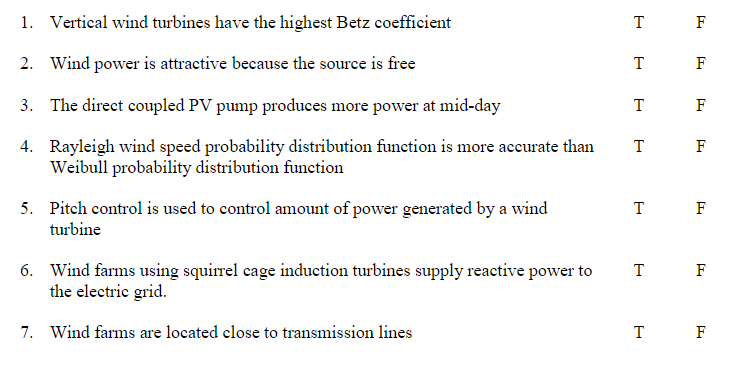 1. Vertical wind turbines have the highest Betz coefficient
T F
2. Wind power is attractive because the source is free
T F
3. The direct coupled PV pump produces more power at mid-day
T
F
4. Rayleigh wind speed probability distribution function is more accurate than
Weibull probability distribution function
T F
5. Pitch control is used to control amount of power generated by a wind
turbine
F
6. Wind farms using squirrel cage induction turbines supply reactive power to
the electric grid.
T
F
7. Wind farms are located close to transmission lines
T F
