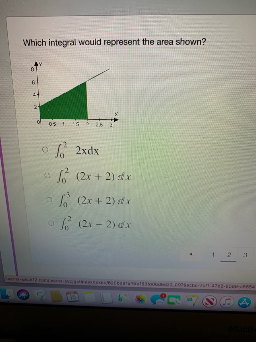 Which integral would represent the area shown?
6
4.
2.
0.5
一
15
2.
2.5
3.
6 2xdx
L (2r + 2) dx
A (2x + 2) d x
o
(2x - 2) dx
1 2
3.
learnx-svc.k12.com/learnx-svc/getindex/token/620bd91af5fe153fd06d6d22 0976ecbc-7cf1-47b2-8089-c5554
15
MacBe
