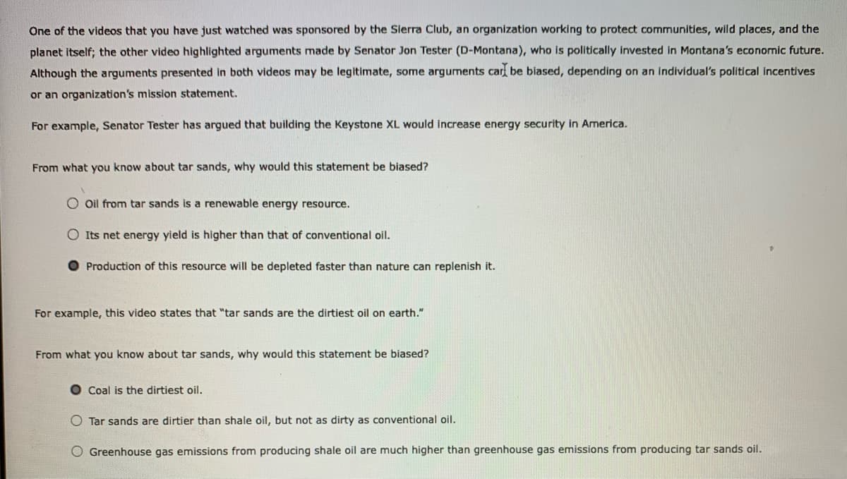 One of the videos that you have just watched was sponsored by the Sierra Club, an organization working to protect communities, wild places, and the
planet itself; the other video highlighted arguments made by Senator Jon Tester (D-Montana), who is politically invested in Montana's economic future.
Although the arguments presented in both videos may be legitimate, some arguments carf be biased, depending on an individual's political incentives
or an organization's mission statement.
For example, Senator Tester has argued that building the Keystone XL would increase energy security in America.
From what you know about tar sands, why would this statement be biased?
O oil from tar sands is a renewable energy resource.
O Its net energy yield is higher than that of conventional oil.
Production of this resource will be depleted faster than nature can replenish it.
For example, this video states that "tar sands are the dirtiest oil on earth."
From what you know about tar sands, why would this statement be biased?
O Coal is the dirtiest oil.
O Tar sands are dirtier than shale oil, but not as dirty as conventional oil.
O Greenhouse gas emissions from producing shale oil are much higher than greenhouse gas emissions from producing tar sands oil.
