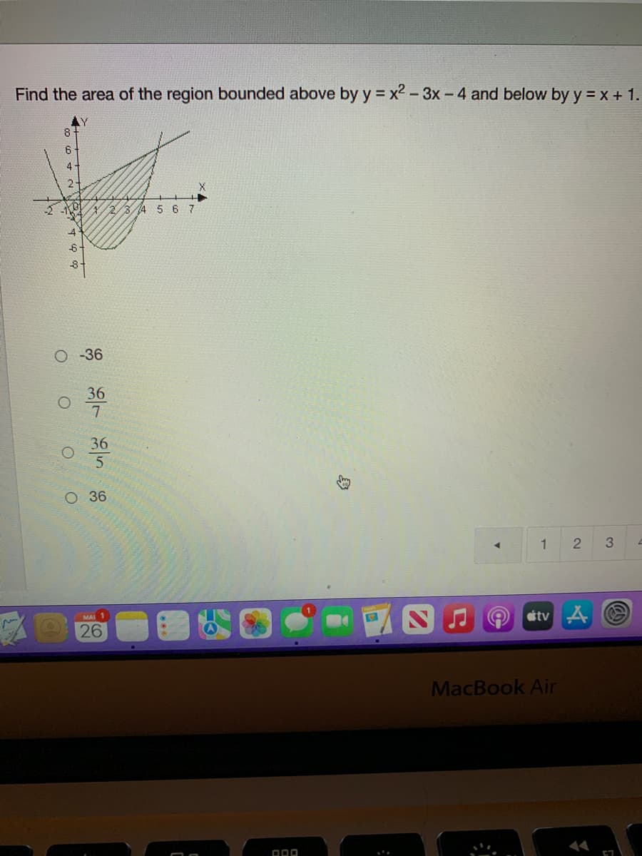 Find the area of the region bounded above by y = x2 - 3x - 4 and below by y = X + 1.
6
4.
-1
2/3/4 5 67
O -36
36
36
O 36
1
etvA
MAI
26
MacBook Air
