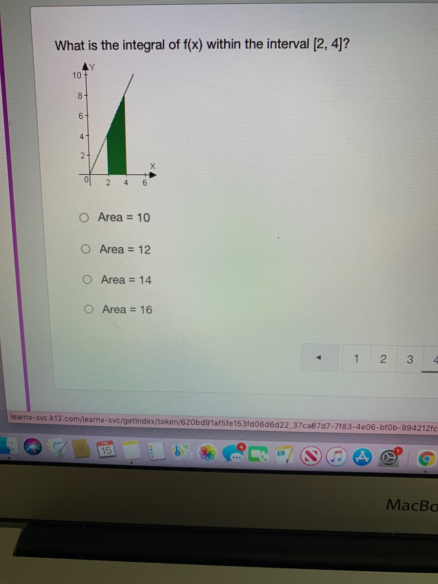 What is the integral of f(x) within the interval [2, 4]?
AY
10 +
8+
6
4-
2-
4
Area = 10
O Area = 12
O Area = 14
O Area = 16
2
3.
learnx-svc.k12.com/learnx-svc/getindex/token/620bd91af5fe153fd06d6d22 37ca87d7-7f83-4e06-bf0b-994212fc
FEB
15
MacBo
