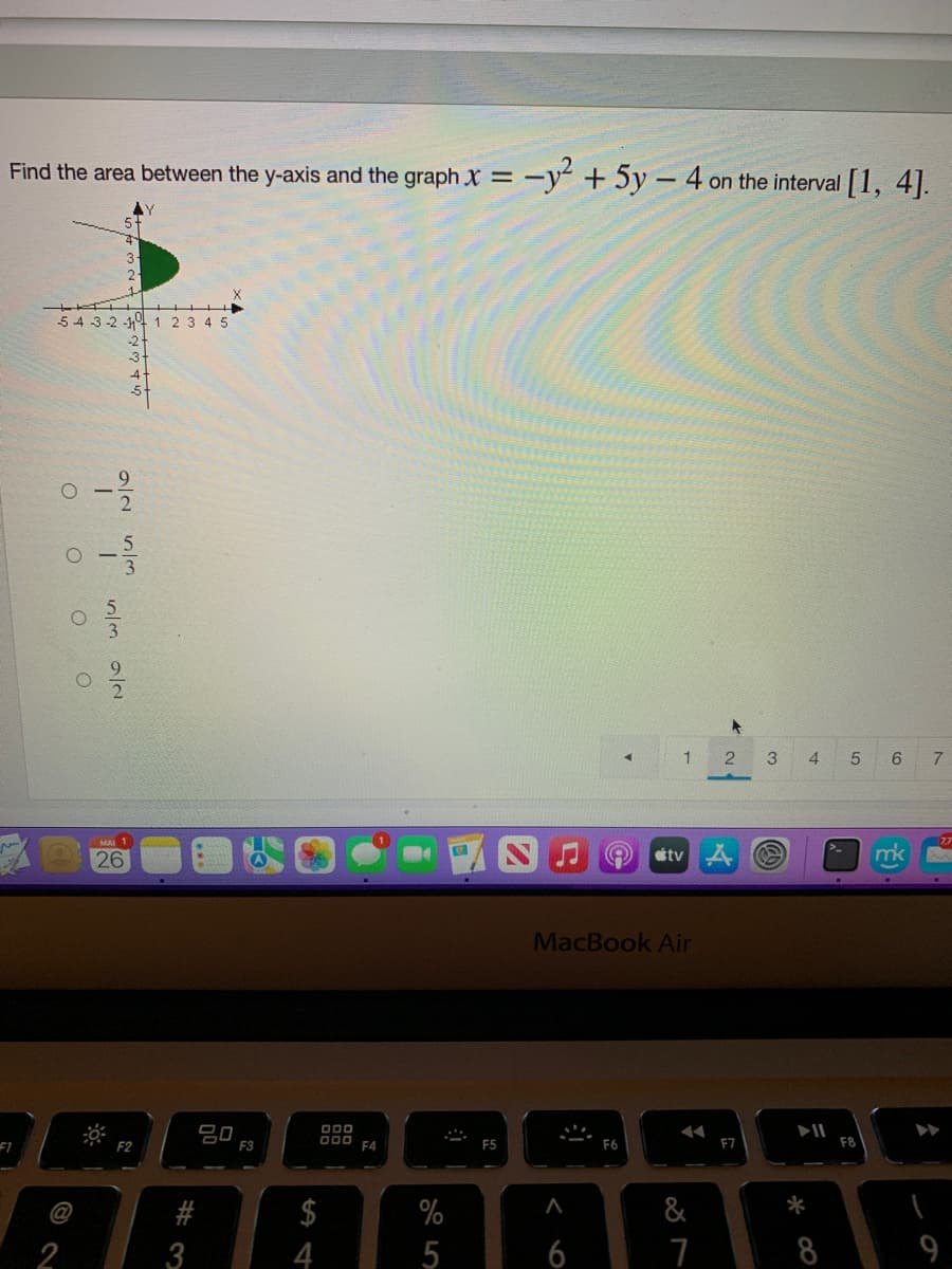 Find the area between the y-axis and the graph X = -y + 5y – 4 on the interval [1, 4].
54 3-2 -4 1 2 3 4 5
3
4
7
26
tv A
mk
MacBook Air
20
F3
O00
F4
F2
F5
F6
F7
F8
#
$
%
&
*
2
3
5
6
7
8
のN
