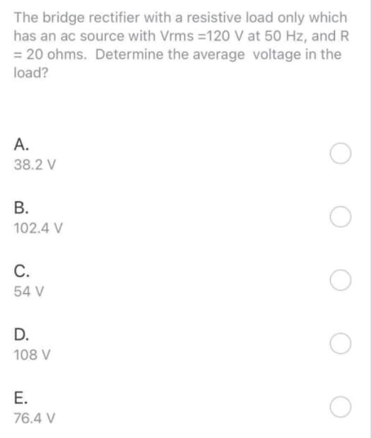 The bridge rectifier with a resistive load only which
has an ac source with Vrms=120 V at 50 Hz, and R
= 20 ohms. Determine the average voltage in the
load?
A.
38.2 V
B.
102.4 V
C.
54 V
D.
108 V
E.
76.4 V