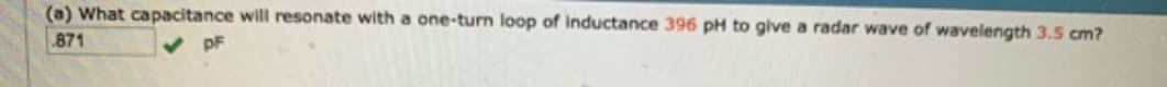 (a) What capacitance will resonate with a one-turn loop of inductance 396 pH to give a radar wave of wavelength 3.5 cm?
.871
pF