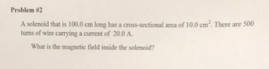 Problem #2
A solenoid that is 100.0 cm long has a cross-sectional area of 10.0 cm². There are 500
turns of wire carrying a current of 20.0 A.
What is the magnetic field inside the solenoid?