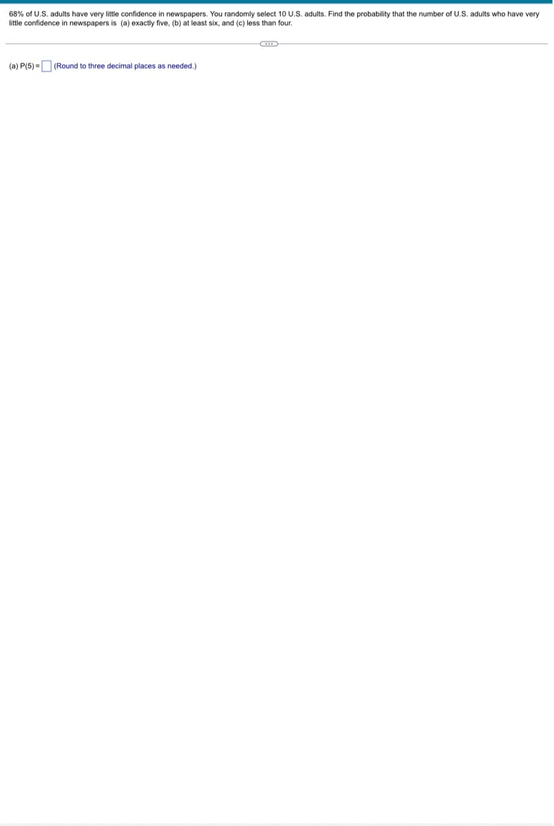 68% of U.S. adults have very little confidence in newspapers. You randomly select 10 U.S. adults. Find the probability that the number of U.S. adults who have very
little confidence in newspapers is (a) exactly five, (b) at least six, and (c) less than four.
(a) P(5)= (Round three decimal places as needed.)
