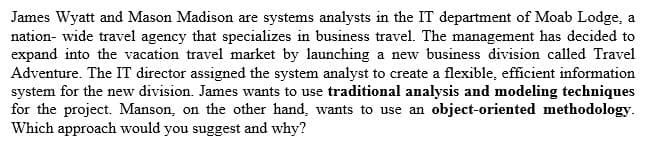 James Wyatt and Mason Madison are systems analysts in the IT department of Moab Lodge, a
nation- wide travel agency that specializes in business travel. The management has decided to
expand into the vacation travel market by launching a new business division called Travel
Adventure. The IT director assigned the system analyst to create a flexible, efficient information
system for the new division. James wants to use traditional analysis and modeling techniques
for the project. Manson, on the other hand, wants to use an object-oriented methodology.
Which approach would you suggest and why?
