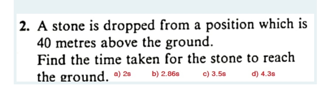 2. A stone is dropped from a position which is
40 metres above the ground.
Find the time taken for the stone to reach
the ground. a) 28
b) 2.86s
c) 3.5s
d) 4.3s