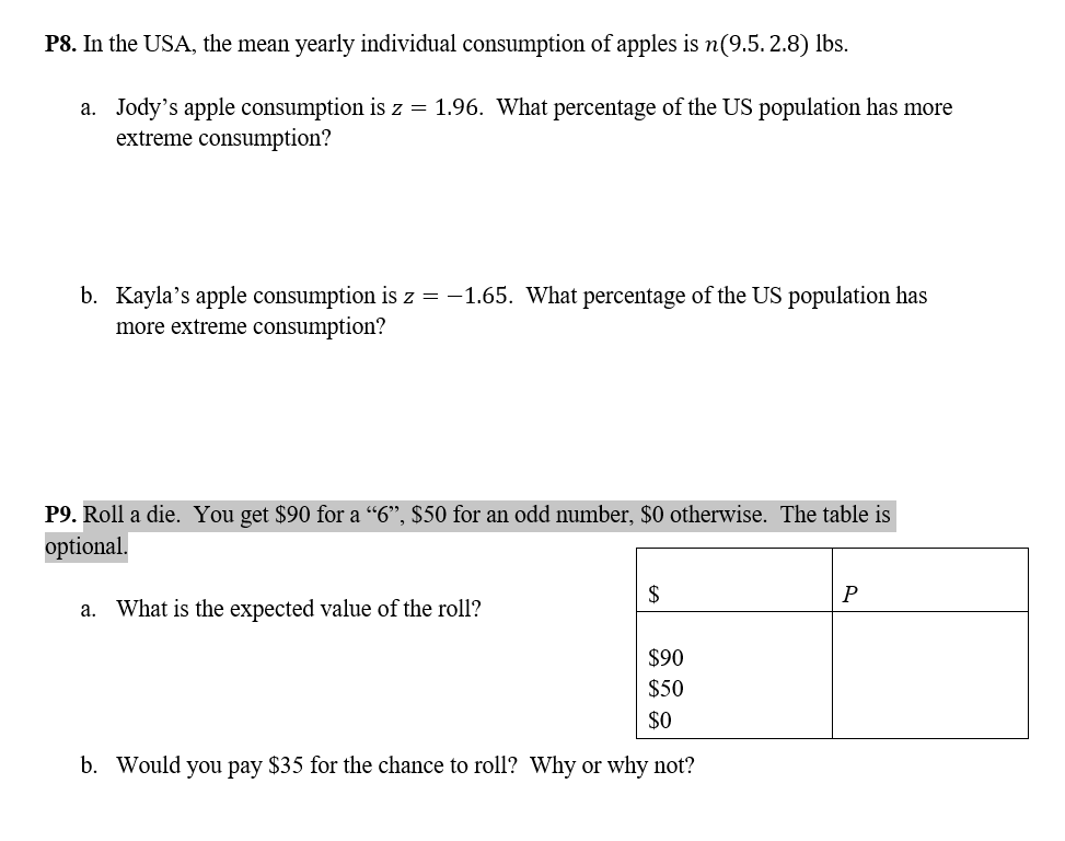 P8. In the USA, the mean yearly individual consumption of apples is n(9.5. 2.8) lbs.
a. Jody's apple consumption is z = 1.96. What percentage of the US population has more
extreme consumption?
b. Kayla's apple consumption is z = -1.65. What percentage of the US population has
more extreme consumption?
P9. Roll a die. You get $90 for a “6", $50 for an odd number, $0 otherwise. The table is
optional.
$
a. What is the expected value of the roll?
$90
$50
$0
b. Would you pay $35 for the chance to roll? Why or why not?
