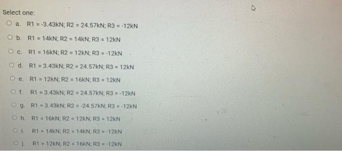 Select one:
O a. R1 = -3.43KN; R2 = 24.57KN; R3 = -12kN
O b. R1 = 14kN; R2 = 14kN; R3 = 12KN
%3D
O c. R1 = 16kN; R2 = 12kN; R3 =-12kN
O d. R1 = 3.43kN; R2 - 24.57KN; R3 = 12kN
O e. R1 = 12KN; R2 = 16kN; R3 = 12KN
R1 = 3.43KN; R2 = 24.57KN; R3 = -12KN
O g. R1-3.43KN; R2 = -24.57KN; R3 = -12KN
Oh. R1 16KN; R2 = 12KN; R3 - 12kN
10
R1 = 14KN; R2 = 14kN; R3 = -12KN
OL R1= 12KN, R2 = 16kN; R3 =-12KN
