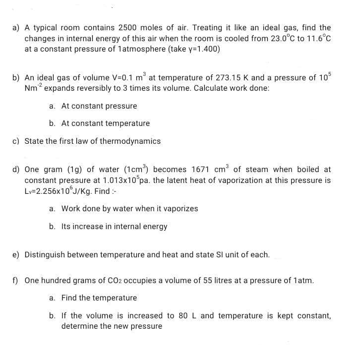 a) A typical room contains 2500 moles of air. Treating it like an ideal gas, find the
changes in internal energy of this air when the room is cooled from 23.0°C to 11.6°c
at a constant pressure of 1atmosphere (take y=1.400)
b) An ideal gas of volume V-0.1 m at temperature of 273.15 K and a pressure of 10
Nm2 expands reversibly to 3 times its volume. Calculate work done:
a. At constant pressure
b. At constant temperature
c) State the first law of thermodynamics
d) One gram (1g) of water (1cm) becomes 1671 cm of steam when boiled at
constant pressure at 1.013x10 pa. the latent heat of vaporization at this pressure is
Lv=2.256×10°J/Kg. Find :-
a. Work done by water when it vaporizes
b. Its increase in internal energy
e) Distinguish between temperature and heat and state Sl unit of each.
f) One hundred grams of CO2 occupies a volume of 55 litres at a pressure of 1atm.
a. Find the temperature
b. If the volume is increased to 80 L and temperature is kept constant,
determine the new pressure
