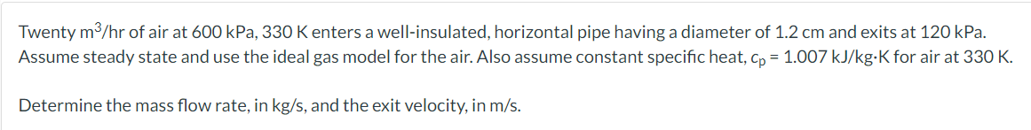 Twenty m3/hr of air at 600 kPa, 330 K enters a well-insulated, horizontal pipe having a diameter of 1.2 cm and exits at 120 kPa.
Assume steady state and use the ideal gas model for the air. Also assume constant specific heat, c, = 1.007 kJ/kg-K for air at 330 K.
Determine the mass flow rate, in kg/s, and the exit velocity, in m/s.
