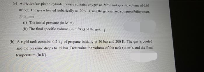 (a) A frictionless piston-cylinder device contains oxygen at-50°C and specific volume of 0.03
m'kg. The gas is heated isobarically to -20°C. Using the generalized compressibility chart,
determine:
(i) The initial pressure (in MPa),
(ii) The final specific volume (in m'/kg) of the gas. T
(b) A rigid tank contains 0.2 kg of propane initially at 20 bar and 200 K. The gas is cooled
and the pressure drops to 15 bar. Determine the volume of the tank (in m'), and the final
temperature (in K).
