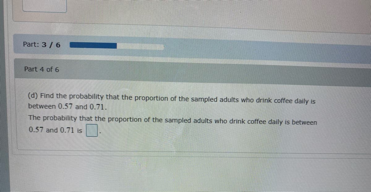 Part: 3/ 6
Part 4 of 6
(d) Find the probability that the proportion of the sampled adults who drink coffee daily is
between 0.57 and 0.71.
The probability that the proportion of the sampled adults who drink coffee daily is between
0.57 and 0.71 is
