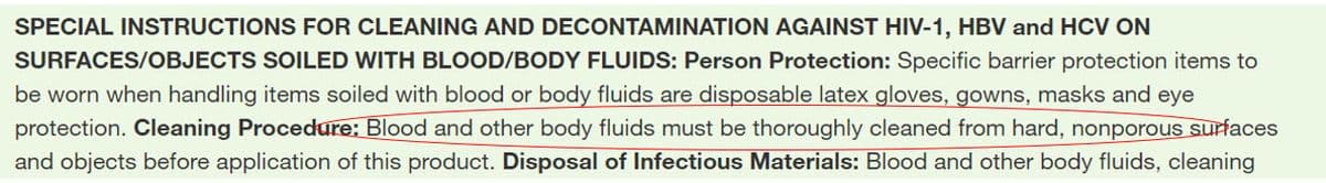 SPECIAL INSTRUCTIONS FOR CLEANING AND DECONTAMINATION AGAINST HIV-1, HBV and HCV ON
SURFACES/OBJECTS SOILED WITH BLOOD/BODY FLUIDS: Person Protection: Specific barrier protection items to
be worn when handling items soiled with blood or body fluids are disposable latex gloves, gowns, masks and eye
protection. Cleaning Procedure: Blood and other body fluids must be thoroughly cleaned from hard, nonporous surfaces
and objects before application of this product. Disposal of Infectious Materials: Blood and other body fluids, cleaning
