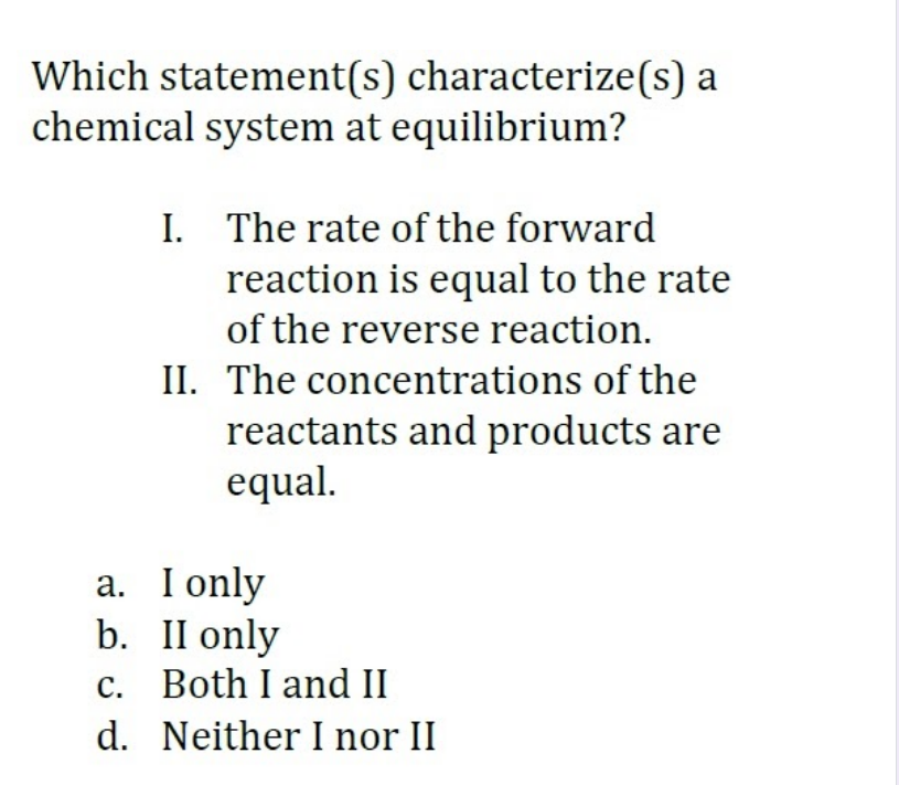 Which statement(s) characterize(s) a
chemical system at equilibrium?
I. The rate of the forward
reaction is equal to the rate
of the reverse reaction.
II. The concentrations of the
reactants and products are
equal.
a. I only
b. II only
c. Both I and II
d. Neither I nor II
