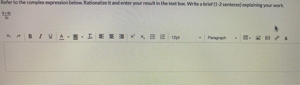 Refer to the complex expression below. Rationalize it and enter your result in the text box. Write a brief (1-2 senteces) explaining your work.
9+9i
5i
A
X,
三
12pt
Paragraph
!!!
