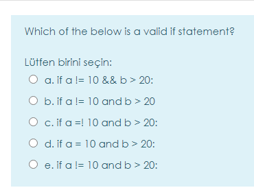 Which of the below is a valid if statement?
Lütfen birini seçin:
O a. if a != 10 && b> 20:
O b. if a != 10 and b > 20
O c.if a =! 10 and b > 20:
O d. if a = 10 and b> 20:
O e. if a != 10 and b > 20:
