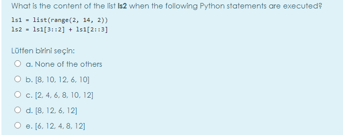 What is the content of the list Is2 when the following Python statements are executed?
1s1 = list(range(2, 14, 2))
1s2 = 1s1[3::2] + 1s1[2::3]
Lütfen birini seçin:
O a. None of the others
O b. [8, 10, 12, 6, 10]
О с. [2, 4, 6, 8, 10, 12]
O d. [8, 12, 6, 12]
О е. [6, 12, 4, 8, 12]
