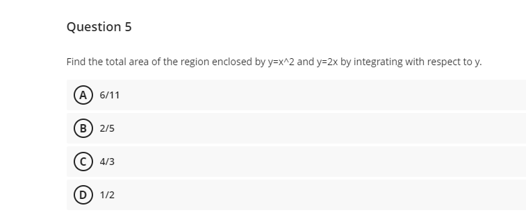 Question 5
Find the total area of the region enclosed by y=x^2 and y=2x by integrating with respect to y.
A) 6/11
B 2/5
(C) 4/3
(D) 1/2