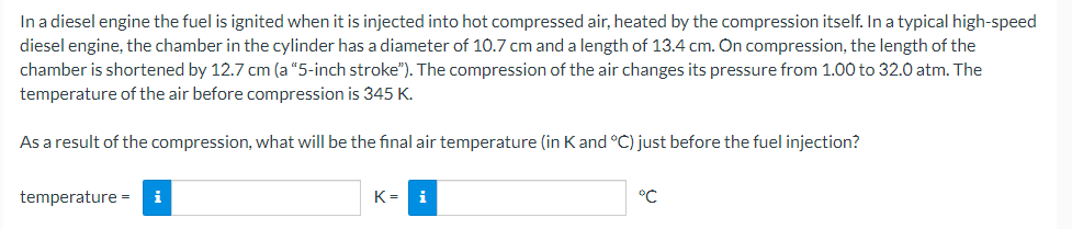 In a diesel engine the fuel is ignited when it is injected into hot compressed air, heated by the compression itself. In a typical high-speed
diesel engine, the chamber in the cylinder has a diameter of 10.7 cm and a length of 13.4 cm. On compression, the length of the
chamber is shortened by 12.7 cm (a "5-inch stroke"). The compression of the air changes its pressure from 1.00 to 32.0 atm. The
temperature of the air before compression is 345 K.
As a result of the compression, what will be the final air temperature (in Kand °C) just before the fuel injection?
temperature - i
K= i
°C
