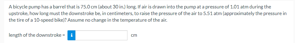 A bicycle pump has a barrel that is 75.0 cm (about 30 in.) long. If air is drawn into the pump at a pressure of 1.01 atm during the
upstroke, how long must the downstroke be, in centimeters, to raise the pressure of the air to 5.51 atm (approximately the pressure in
the tire of a 10-speed bike)? Assume no change in the temperature of the air.
length of the downstroke = i
cm
