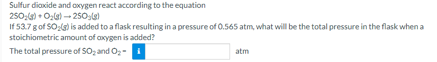 Sulfur dioxide and oxygen react according to the equation
2SO2(5) + O2(g) → 2SÓ3(g)
If 53.7 gof SO2(g) is added to a flask resulting in a pressure of 0.565 atm, what will be the total pressure in the flask when a
stoichiometric amount of oxygen is added?
The total pressure of SO2 and O2 = i
atm
