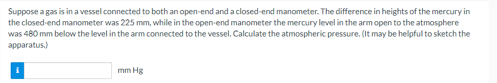 Suppose a gas is in a vessel connected to both an open-end and a closed-end manometer. The difference in heights of the mercury in
the closed-end manometer was 225 mm, while in the open-end manometer the mercury level in the arm open to the atmosphere
was 480 mm below the level in the arm connected to the vessel. Calculate the atmospheric pressure. (It may be helpful to sketch the
apparatus.)
i
mm Hg
