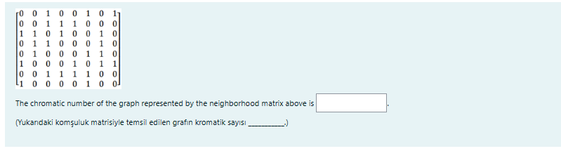 00
0 0 1 00 1
001 1 1 0
1 1 0 1 00
0 1 1 000
0 1 0 0 0 1 1 0
1000 10 1 1
1 0
10
0 0 11 1 100
1 0 0 0 0 1 0 0
The chromatic number of the graph represented by the neighborhood matrix above is
(Yukarıdaki komşuluk matrisiyle temsil edilen grafin kromatik sayısı
11
0