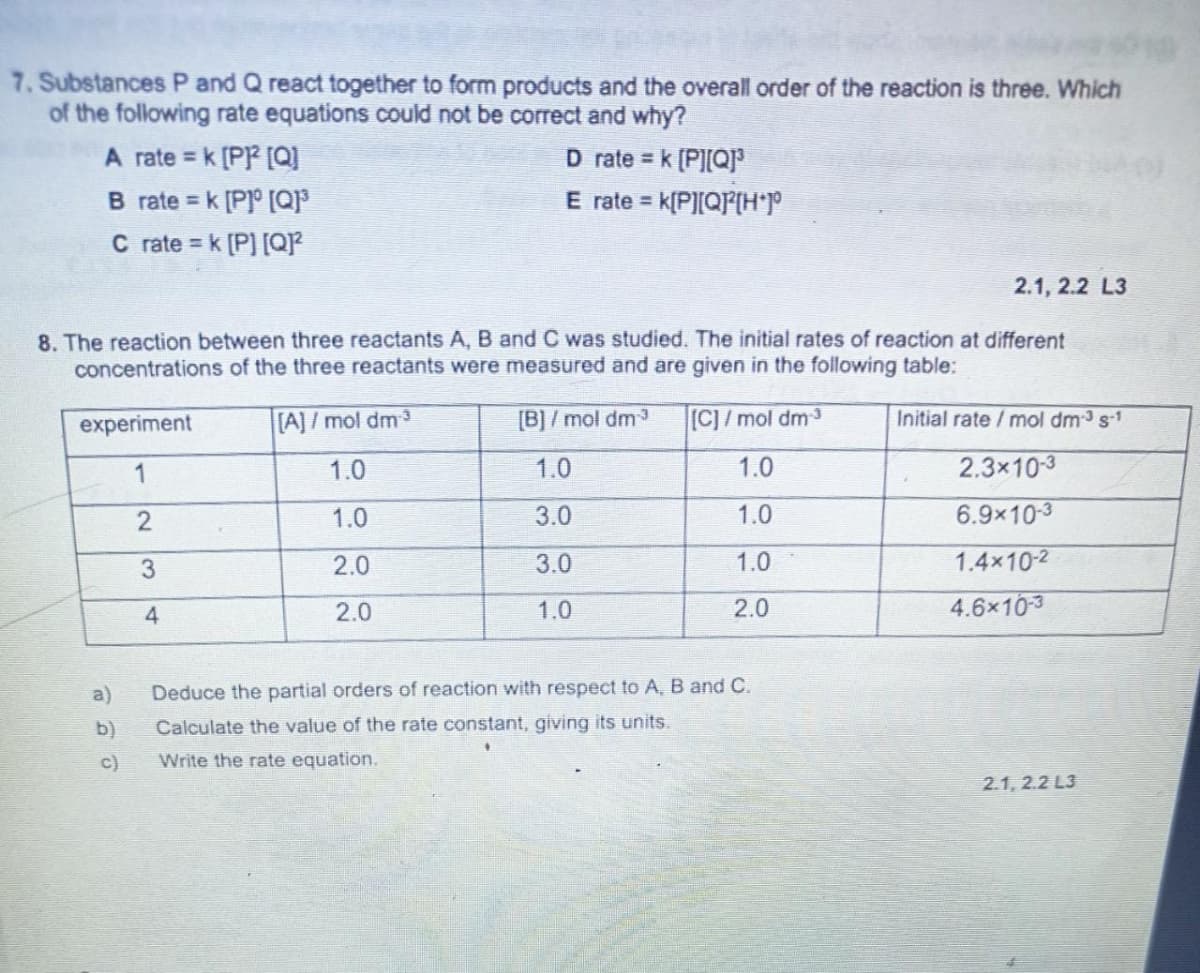 ### Chemical Kinetics: Rate Equations and Reaction Orders

**7. Substances P and Q react together to form products and the overall order of the reaction is three. Which of the following rate equations could not be correct and why?**

- **A**: rate = k \[P\]^2 \[Q\]
- **B**: rate = k \[P\]^0 \[Q\]^3
- **C**: rate = k \[P\] \[Q\]^2
- **D**: rate = k \[P\] \[Q\]^3
- **E**: rate = k \[P\] \[Q\]^2 \[H\]^0

**8. The reaction between three reactants A, B, and C was studied. The initial rates of reaction at different concentrations of the three reactants were measured and are given in the following table:**

| experiment | \[A\] / mol dm<sup>-3</sup> | \[B\] / mol dm<sup>-3</sup> | \[C\] / mol dm<sup>-3</sup> | Initial rate / mol dm<sup>-3</sup> s<sup>-1</sup> |
|--|--|--|--|--|
| 1 | 1.0 | 1.0 | 1.0 | 2.3 × 10<sup>-3</sup> |
| 2 | 1.0 | 3.0 | 1.0 | 6.9 × 10<sup>-3</sup> |
| 3 | 2.0 | 3.0 | 1.0 | 1.4 × 10<sup>-2</sup> |
| 4 | 2.0 | 1.0 | 2.0 | 4.6 × 10<sup>-3</sup> |

#### a) Deduce the partial orders of reaction with respect to A, B, and C.

#### b) Calculate the value of the rate constant, giving its units.

#### c) Write the rate equation.

**Graph/Diagram Explanation:**
The table provided in question 8 lists the concentrations of reactants A, B, and C in different experiments along with the initial rates of reaction. This data can