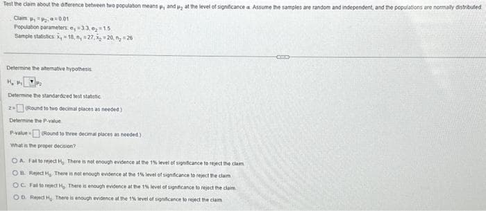 ### Testing the Difference Between Two Population Means

**Objective:** Test the claim about the difference between two population means \( \mu_1 \) and \( \mu_2 \) at the level of significance \( \alpha \). Assume the samples are random and independent, and the populations are normally distributed.

#### Given Data:
- **Claim:** \( H_1: \mu_1 \ne \mu_2 \)
- **Significance Level:** \( \alpha = 0.01 \)
- **Population Parameters:** 
  - Standard Deviation of Population 1 (\( \sigma_1 \)) = 3.3
  - Standard Deviation of Population 2 (\( \sigma_2 \)) = 1.5
- **Sample Statistics:**
  - Sample Mean of Group 1 (\( \bar{x}_1 \)) = 11
  - Sample Size of Group 1 (\( n_1 \)) = 27
  - Sample Mean of Group 2 (\( \bar{x}_2 \)) = 20
  - Sample Size of Group 2 (\( n_2 \)) = 26

### Steps for Hypothesis Testing

1. **Determine the Alternative Hypothesis:**
   \[
   H_1: \mu_1 \ne \mu_2
   \]

2. **Determine the Standardized Test Statistic:**
   Use the formula for the Z-test statistic for difference between two means:
   \[
   z = \frac{(\bar{x}_1 - \bar{x}_2)}{\sqrt{\left(\frac{\sigma_1^2}{n_1}\right) + \left(\frac{\sigma_2^2}{n_2}\right)}}
   \]
   Substituting the given values:
   \[
   z = \frac{(11 - 20)}{\sqrt{\left(\frac{3.3^2}{27}\right) + \left(\frac{1.5^2}{26}\right)}} 
   \]
   Perform the calculations:
   \[
   z = \frac{-9}{\sqrt{\left(\frac{10.89}{27}\right) + \left(\frac{2.25}{26}\right)}} \approx \frac{-9}{\sqrt{0.4033 + 0.0865}} \approx \frac{-9