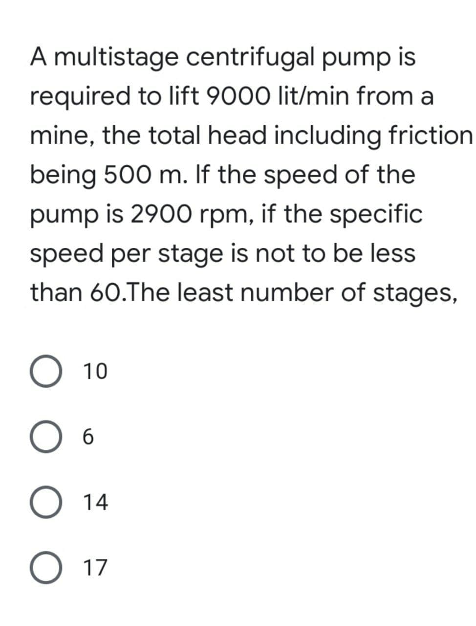 A multistage centrifugal pump is
required to lift 9000 lit/min from a
mine, the total head including friction
being 500 m. If the speed of the
pump is 2900 rpm, if the specific
speed per stage is not to be less
than 60.The least number of stages,
O 10
O 6
.
O 14
O 17
