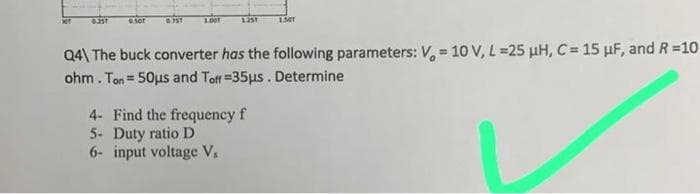 6.35T
6.50T
0.75T
1.00
1251
1341
Q4\ The buck converter has the following parameters: V = 10 V, L =25 μH, C = 15 μF, and R=10
ohm. Ton = 50μs and Toff=35μs. Determine
4- Find the frequency f
Duty ratio D
5-
6- input voltage V₁