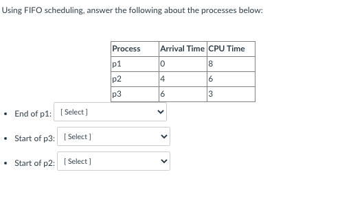 Using FIFO scheduling, answer the following about the processes below:
Process
Arrival Time CPU Time
p1
0
8
p2
4
6
p3
End of p1:
Select]
• Start of p3:
[Select]
Start of p2:
[Select]
16
V
3