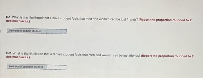 b-1. What is the likelihood that a male student feels that men and women can be just friends? (Report the proportion rounded to 2
decimal places.)
Likelihood of a male student
b-2. What is the likelihood that a female student feels that men and women can be just friends? (Report the proportion rounded to 2
decimal places.)
Likelihood of a female student