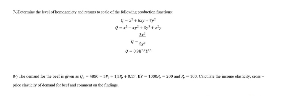 7-)Determine the level of homogeniety and returns to scale of the following production functions:
Q = x² + 6xy + 7y²
Q = x³ xy² + 3y³ + x²y
3x²
5y²
Q-0,9K0,210,6
8-) The demand for the beef is given as Q=4850-5P+1,5P +0.1Y. IfY= 1000P, 200 and P₂ = 100. Calculate the income elasticity, cross-
price elasticity of demand for beef and comment on the findings.