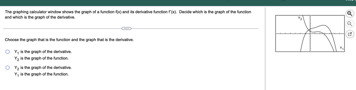 The graphing calculator window shows the graph of a function f(x) and its derivative function f'(x). Decide which is the graph of the function
and which is the graph of the derivative.
Choose the graph that is the function and the graph that is the derivative.
Y₁ is the graph of the derivative.
1
Y₂ is the graph of the function.
Y2 is the graph of the derivative.
Y₁ is the graph of the function.
X2
+