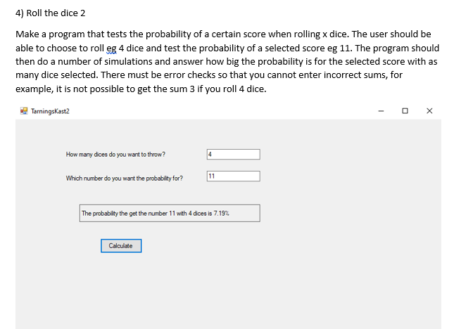 4) Roll the dice 2
Make a program that tests the probability of a certain score when rolling x dice. The user should be
able to choose to roll eg 4 dice and test the probability of a selected score eg 11. The program should
then do a number of simulations and answer how big the probability is for the selected score with as
many dice selected. There must be error checks so that you cannot enter incorrect sums, for
example, it is not possible to get the sum 3 if you roll 4 dice.
TarningsKast2
How many dices do you want to throw?
11
Which number do you want the probability for?
The probability the get the number 11 with 4 dices is 7.19%
Calculate