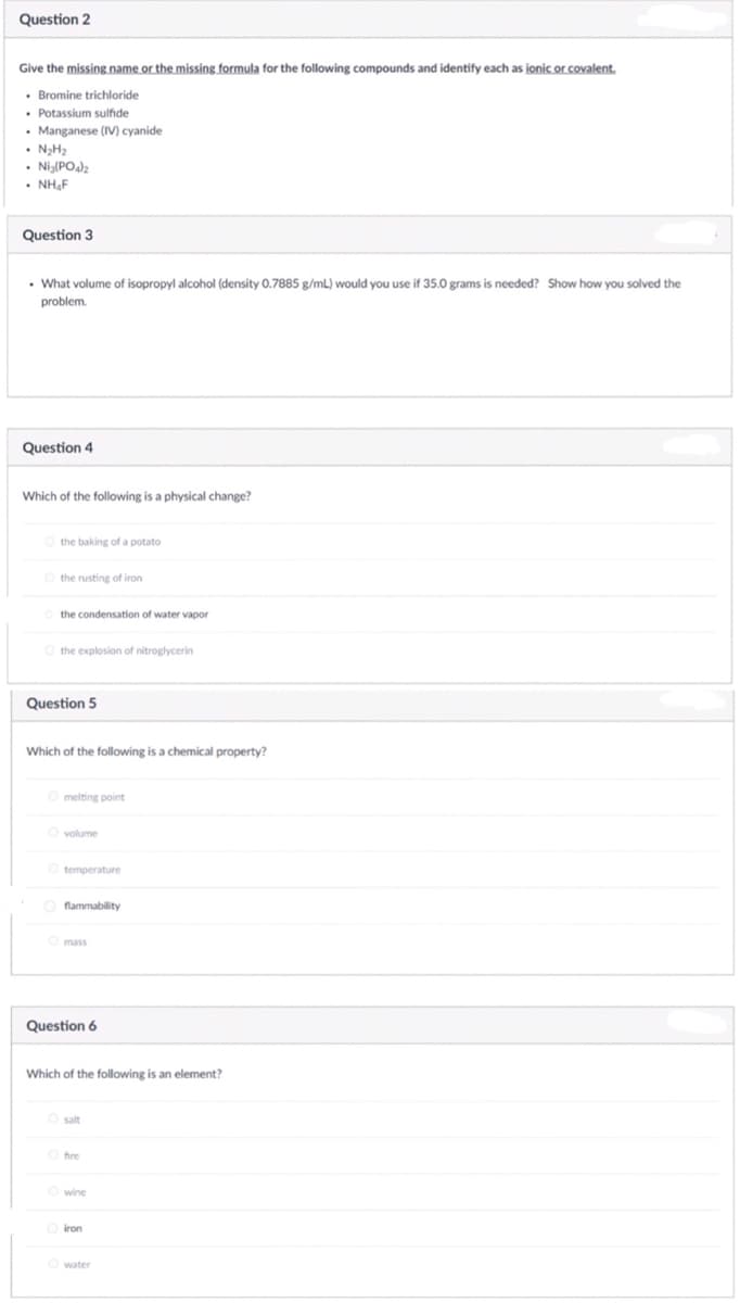 Question 2
Give the missing name or the missing formula for the following compounds and identify each as ionic or covalent.
• Bromine trichloride
• Potassium sulfide
Manganese (IV) cyanide
• NH,
Nig(PO)2
• NH,F
Question 3
• What volume of isopropyl alcohol (density 0.7885 g/mL) would you use if 35.0 grams is needed? Show how you solved the
problem.
Question 4
Which of the following is a physical change?
the baking of a potato
the rusting of iron
the condensation of water vapor
O the explosion of nitroglycerin
Question 5
Which of the following is a chemical property?
Omelting point
O volume
O temperature
O flammability
Question 6
Which of the following is an element?
O salt
fire
Owine
iron
Owater
