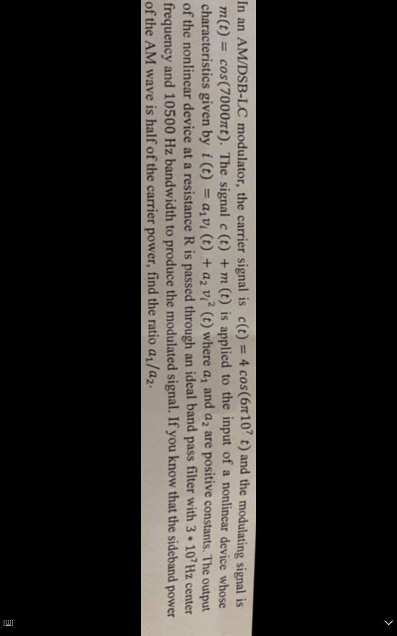 >
In an AM/DSB-LC modulator, the carrier signal is c(t) = 4 cos (6107 t) and the modulating signal is
m(t) = cos(7000πt). The signal c (t) +m (t) is applied to the input of a nonlinear device whose
characteristics given by i (t) = a₁v₁ (t) + a₂ v² (t) where a₁ and a₂ are positive constants. The output
of the nonlinear device at a resistance R is passed through an ideal band pass filter with 3*107 Hz center
frequency and 10500 Hz bandwidth to produce the modulated signal. If you know that the sideband power
of the AM wave is half of the carrier power, find the ratio a₁/a2.