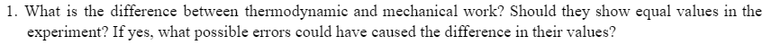 1. What is the difference between thermodynamic and mechanical work? Should they show equal values in the
experiment? If yes, what possible errors could have caused the difference in their values?
