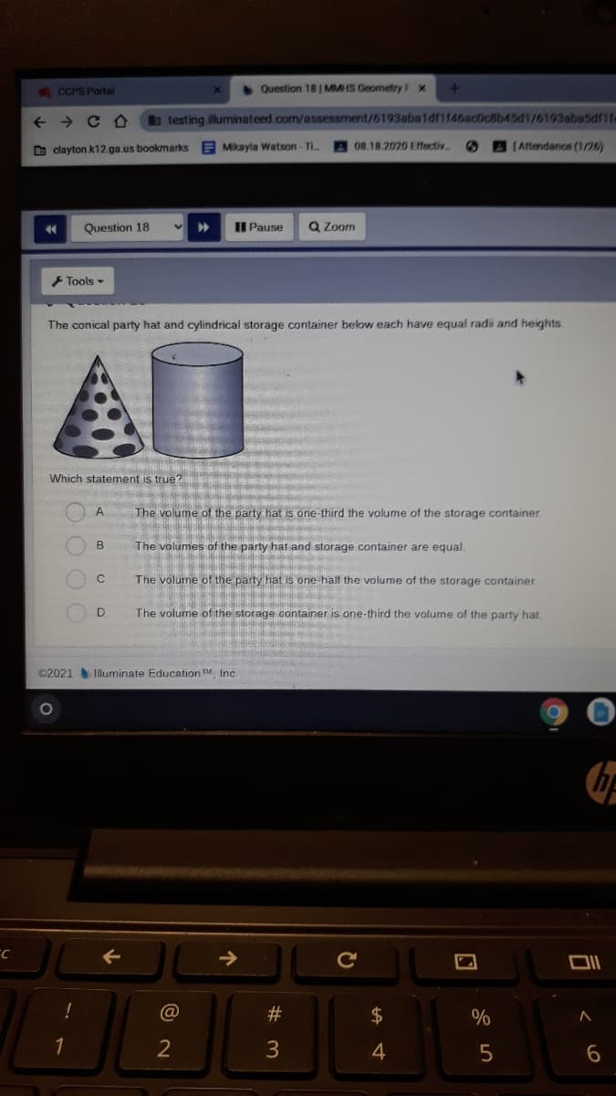 ACCPS Portal
Question 18 MMHS Geometry F x
+ > C O
btesting.illuminateed.com/assessment/6193abaldf1f46ac0c8b45d1/6193aba5df1f-
O clayton k12.ga.us bookmarks
E Mikayla Watson - Ti.
08.18.2020 Effectiv
(Aftendance (1/26)
Question 18
II Pause
Q Zoom
Tools -
The conical party hat and cylindrical storage container below each have equal radi and heights.
AD
Which statement is true?
The volume of the party hat is one-third the volume of the storage container.
B
The volumes of the party hat and storage container are equal.
The volume of the party hat is one-half the volume of the storage container.
The volume of the storage container is one-third the volume of the party hat.
©2021 Iluminate Education TM. Inc
Cc
@
$
%
