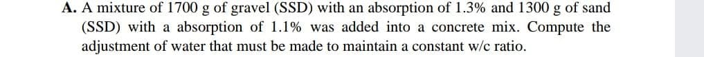 A. A mixture of 1700 g of gravel (SSD) with an absorption of 1.3% and 1300 g of sand
(SSD) with a absorption of 1.1% was added into a concrete mix. Compute the
adjustment of water that must be made to maintain a constant w/c ratio.
