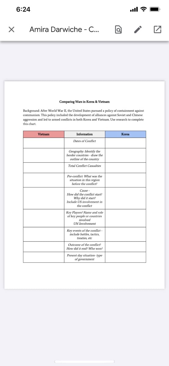 6:24
Amira Darwiche - C...
Comparing Wars in Korea & Vietnam
Background: After World War II, the United States pursued a policy of containment against
communism. This policy included the development of alliances against Soviet and Chinese
aggression and led to armed conflicts in both Korea and Vietnam. Use research to complete
this chart.
Vietnam
Information
Korea
Dates of Conflict
Geography: Identify the
border countries - draw the
outline of the country
Total Conflict Casualties
Pre-conflict: What was the
situation in this region
before the conflict?
Cause -
How did the conflict start?
Why did it start?
Include US involvement in
the conflict
Key Players? Name and role
of key people or countries
involved
UN Involvement
Key events of the conflict
include battles, tactics,
treaties, etc
Outcome of the conflict?
How did it end? Who won?
Present day situation- type
of government
