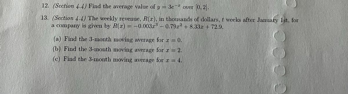 12. (Section 4.4) Find the average value of y = 3e " over [0, 2.
13. (Section 4.4) The weekly revenue, R(x), in thousands of dollars, t weeks after January 1st, for
a company is given by R(x) = -0.003x
– 0.79r2 + 8.33x + 72.9.
(a) Find the 3-month moving average for x = 0.
(b) Find the 3-month moving average for x = 2.
(c) Find the 3-month moving average for x = 4.
