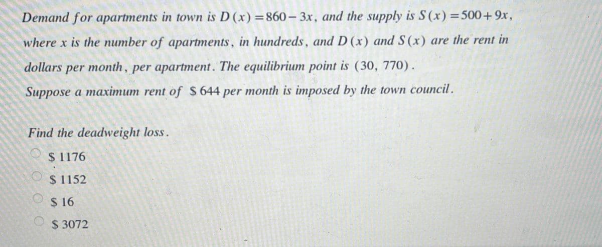 Demand for apartments in town is D (x) =860 – 3x, and the supply is S (x) =500+9x,
%3D
where x is the number of apartments, in hundreds, and D (x) and S(x) are the rent in
dollars
per month, per apartment. The equilibrium point is (30, 770).
Suppose a maximum rent of $644 per month is imposed by the town council.
Find the deadweight loss.
$ 1176
$ 1152
$ 16
$ 3072
